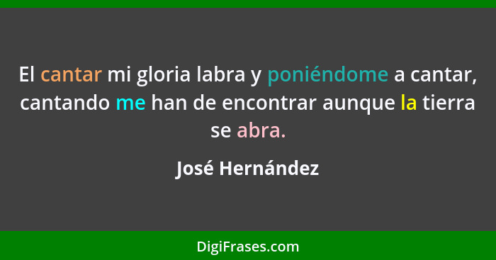 El cantar mi gloria labra y poniéndome a cantar, cantando me han de encontrar aunque la tierra se abra.... - José Hernández