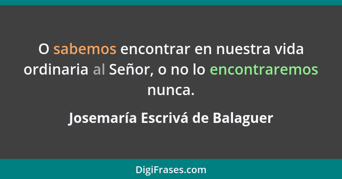 O sabemos encontrar en nuestra vida ordinaria al Señor, o no lo encontraremos nunca.... - Josemaría Escrivá de Balaguer