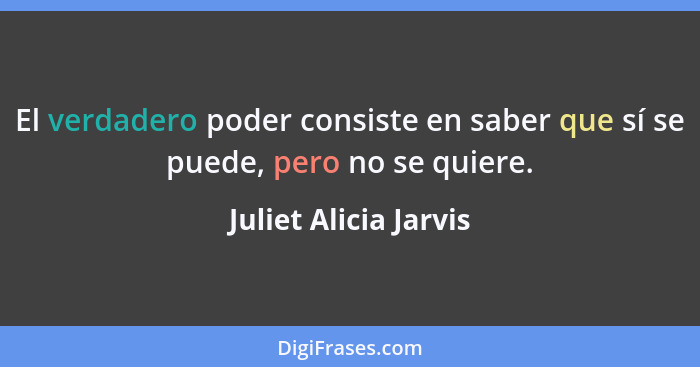 El verdadero poder consiste en saber que sí se puede, pero no se quiere.... - Juliet Alicia Jarvis