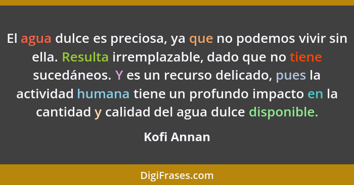 El agua dulce es preciosa, ya que no podemos vivir sin ella. Resulta irremplazable, dado que no tiene sucedáneos. Y es un recurso delicad... - Kofi Annan