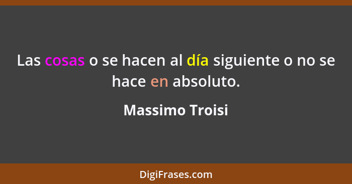 Las cosas o se hacen al día siguiente o no se hace en absoluto.... - Massimo Troisi