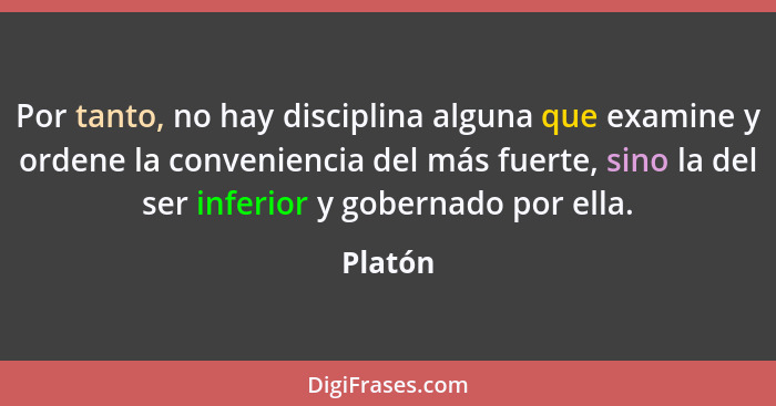 Por tanto, no hay disciplina alguna que examine y ordene la conveniencia del más fuerte, sino la del ser inferior y gobernado por ella.... - Platón