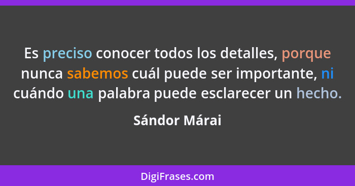 Es preciso conocer todos los detalles, porque nunca sabemos cuál puede ser importante, ni cuándo una palabra puede esclarecer un hecho.... - Sándor Márai