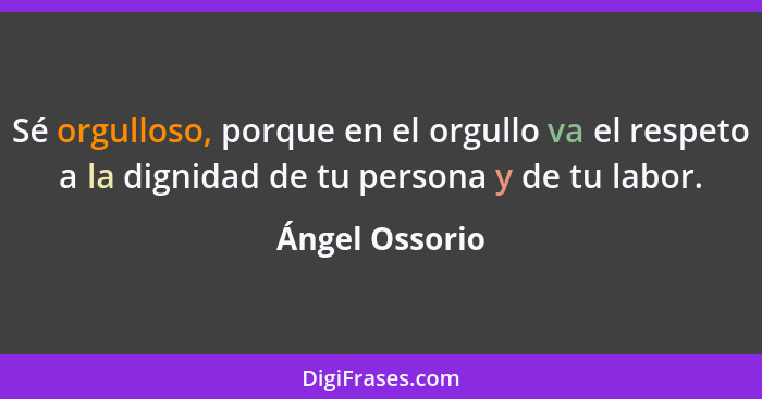 Sé orgulloso, porque en el orgullo va el respeto a la dignidad de tu persona y de tu labor.... - Ángel Ossorio
