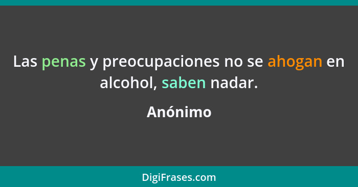 Las penas y preocupaciones no se ahogan en alcohol, saben nadar.... - Anónimo