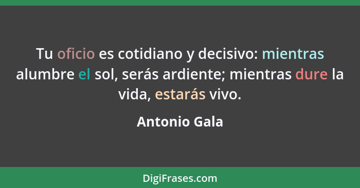 Tu oficio es cotidiano y decisivo: mientras alumbre el sol, serás ardiente; mientras dure la vida, estarás vivo.... - Antonio Gala