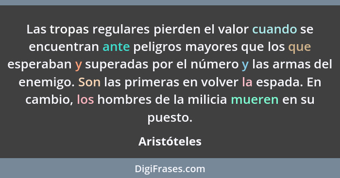 Las tropas regulares pierden el valor cuando se encuentran ante peligros mayores que los que esperaban y superadas por el número y las a... - Aristóteles