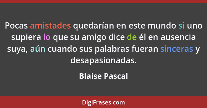 Pocas amistades quedarían en este mundo si uno supiera lo que su amigo dice de él en ausencia suya, aún cuando sus palabras fueran sin... - Blaise Pascal
