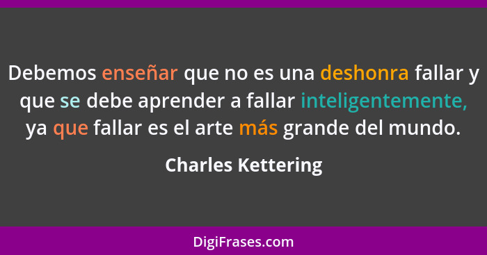 Debemos enseñar que no es una deshonra fallar y que se debe aprender a fallar inteligentemente, ya que fallar es el arte más grand... - Charles Kettering