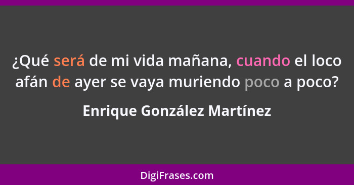 ¿Qué será de mi vida mañana, cuando el loco afán de ayer se vaya muriendo poco a poco?... - Enrique González Martínez