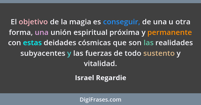 El objetivo de la magia es conseguir, de una u otra forma, una unión espiritual próxima y permanente con estas deidades cósmicas que... - Israel Regardie