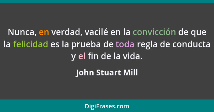 Nunca, en verdad, vacilé en la convicción de que la felicidad es la prueba de toda regla de conducta y el fin de la vida.... - John Stuart Mill