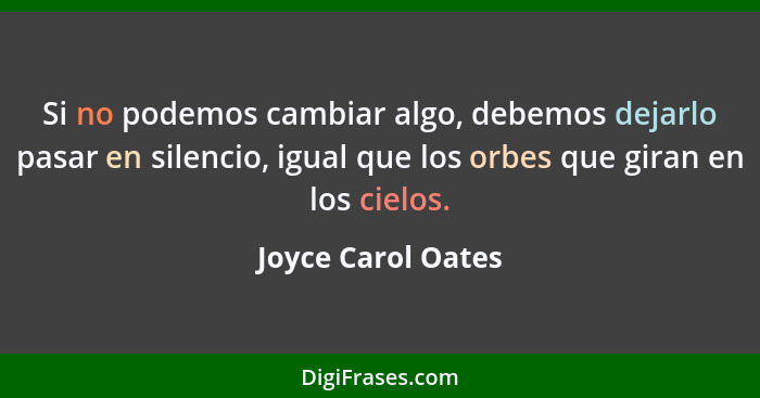 Si no podemos cambiar algo, debemos dejarlo pasar en silencio, igual que los orbes que giran en los cielos.... - Joyce Carol Oates