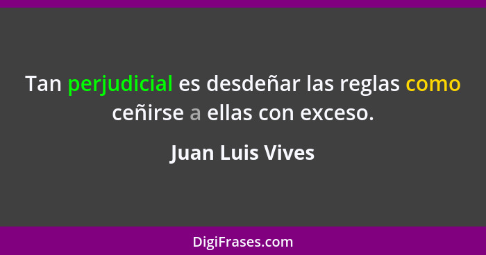 Tan perjudicial es desdeñar las reglas como ceñirse a ellas con exceso.... - Juan Luis Vives