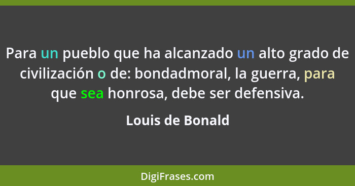 Para un pueblo que ha alcanzado un alto grado de civilización o de: bondadmoral, la guerra, para que sea honrosa, debe ser defensiva... - Louis de Bonald