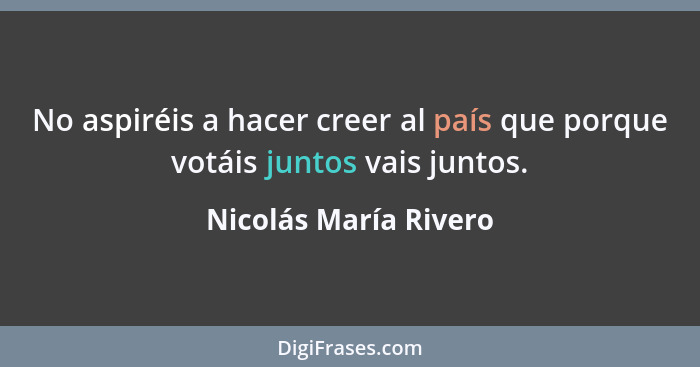 No aspiréis a hacer creer al país que porque votáis juntos vais juntos.... - Nicolás María Rivero