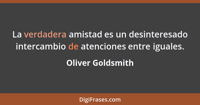 La verdadera amistad es un desinteresado intercambio de atenciones entre iguales.... - Oliver Goldsmith