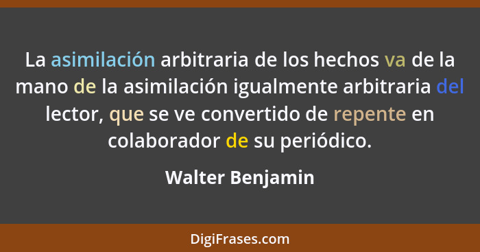 La asimilación arbitraria de los hechos va de la mano de la asimilación igualmente arbitraria del lector, que se ve convertido de re... - Walter Benjamin