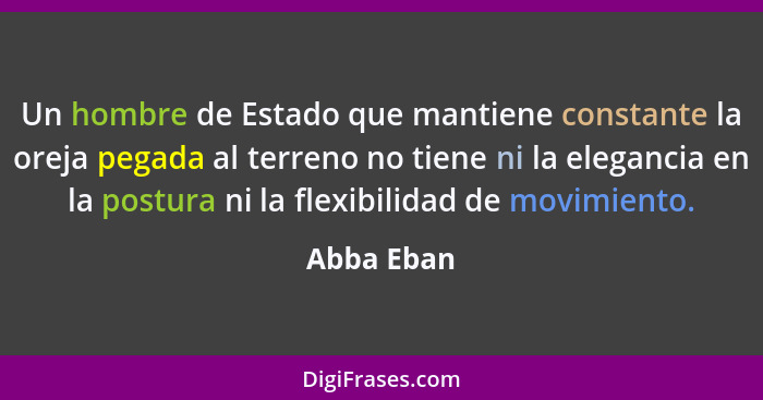 Un hombre de Estado que mantiene constante la oreja pegada al terreno no tiene ni la elegancia en la postura ni la flexibilidad de movimie... - Abba Eban