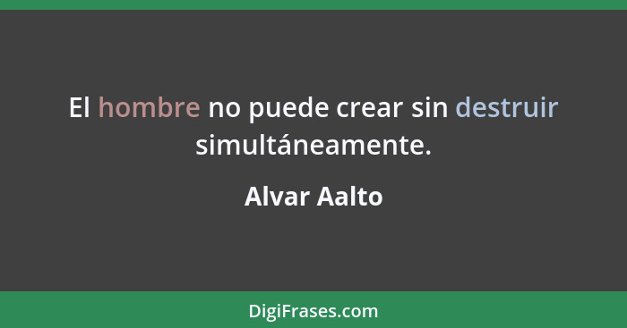 El hombre no puede crear sin destruir simultáneamente.... - Alvar Aalto
