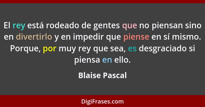 El rey está rodeado de gentes que no piensan sino en divertirlo y en impedir que piense en sí mismo. Porque, por muy rey que sea, es d... - Blaise Pascal