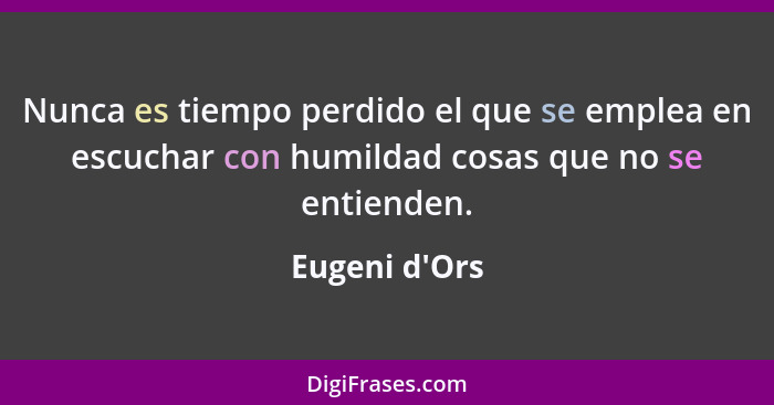 Nunca es tiempo perdido el que se emplea en escuchar con humildad cosas que no se entienden.... - Eugeni d'Ors