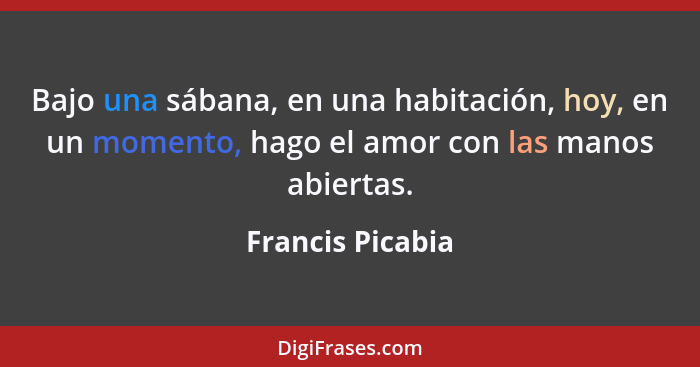 Bajo una sábana, en una habitación, hoy, en un momento, hago el amor con las manos abiertas.... - Francis Picabia