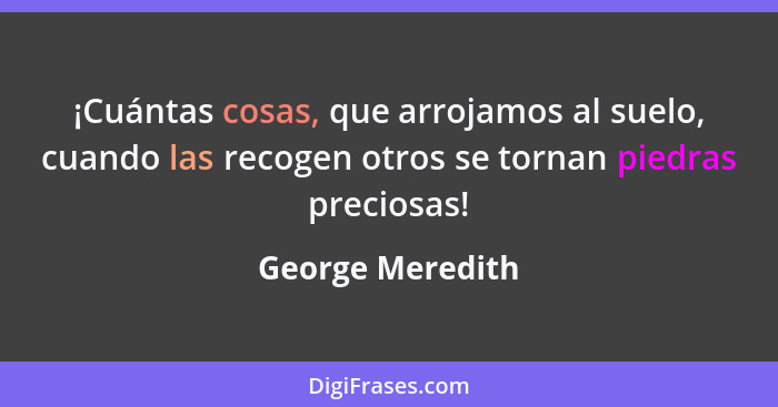 ¡Cuántas cosas, que arrojamos al suelo, cuando las recogen otros se tornan piedras preciosas!... - George Meredith