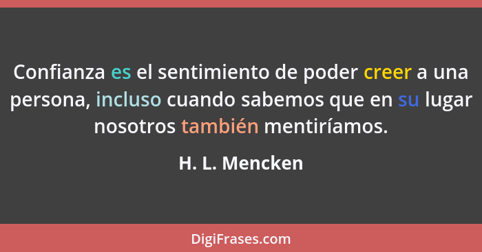 Confianza es el sentimiento de poder creer a una persona, incluso cuando sabemos que en su lugar nosotros también mentiríamos.... - H. L. Mencken