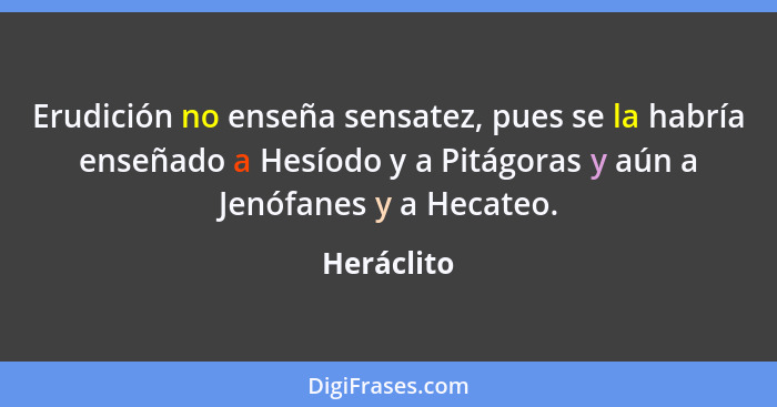 Erudición no enseña sensatez, pues se la habría enseñado a Hesíodo y a Pitágoras y aún a Jenófanes y a Hecateo.... - Heráclito