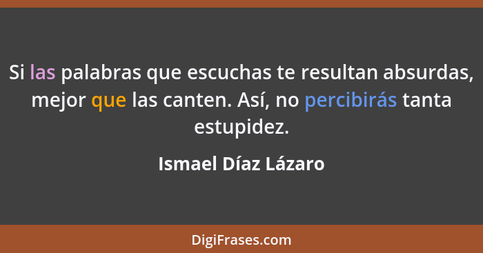 Si las palabras que escuchas te resultan absurdas, mejor que las canten. Así, no percibirás tanta estupidez.... - Ismael Díaz Lázaro