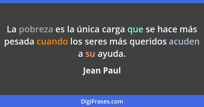 La pobreza es la única carga que se hace más pesada cuando los seres más queridos acuden a su ayuda.... - Jean Paul