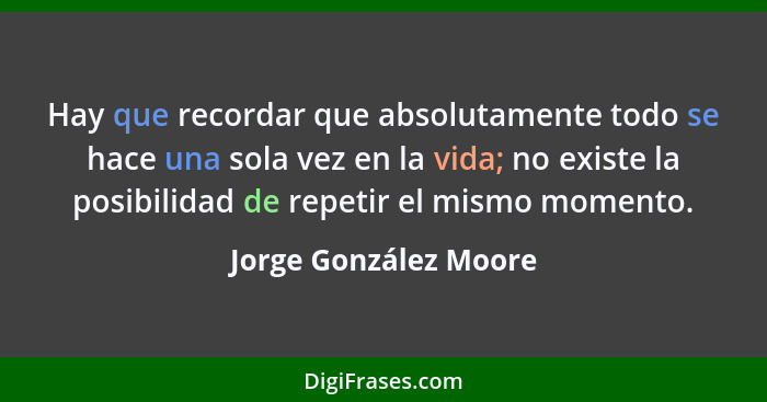 Hay que recordar que absolutamente todo se hace una sola vez en la vida; no existe la posibilidad de repetir el mismo momento.... - Jorge González Moore