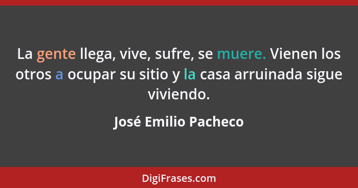 La gente llega, vive, sufre, se muere. Vienen los otros a ocupar su sitio y la casa arruinada sigue viviendo.... - José Emilio Pacheco
