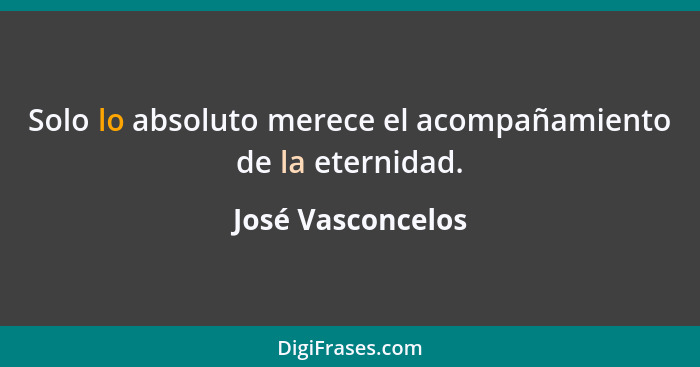 Solo lo absoluto merece el acompañamiento de la eternidad.... - José Vasconcelos