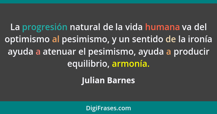 La progresión natural de la vida humana va del optimismo al pesimismo, y un sentido de la ironía ayuda a atenuar el pesimismo, ayuda a... - Julian Barnes