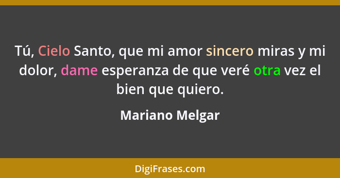 Tú, Cielo Santo, que mi amor sincero miras y mi dolor, dame esperanza de que veré otra vez el bien que quiero.... - Mariano Melgar