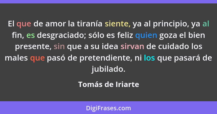 El que de amor la tiranía siente, ya al principio, ya al fin, es desgraciado; sólo es feliz quien goza el bien presente, sin que a... - Tomás de Iriarte