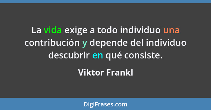 La vida exige a todo individuo una contribución y depende del individuo descubrir en qué consiste.... - Viktor Frankl