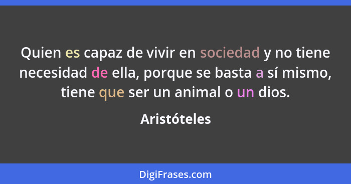Quien es capaz de vivir en sociedad y no tiene necesidad de ella, porque se basta a sí mismo, tiene que ser un animal o un dios.... - Aristóteles
