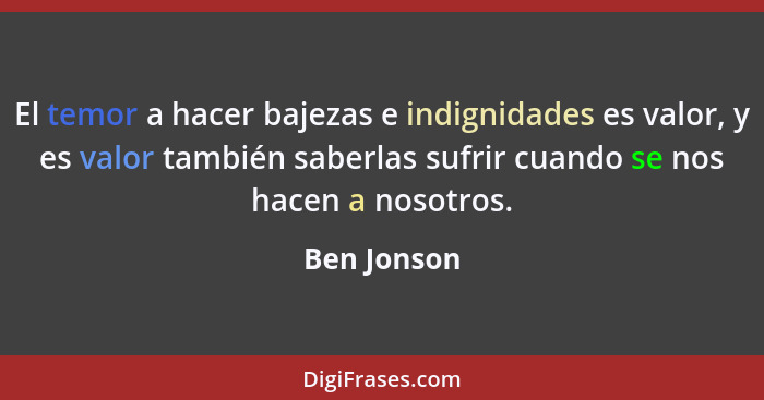 El temor a hacer bajezas e indignidades es valor, y es valor también saberlas sufrir cuando se nos hacen a nosotros.... - Ben Jonson