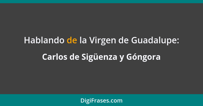 Hablando de la Virgen de Guadalupe:... - Carlos de Sigüenza y Góngora