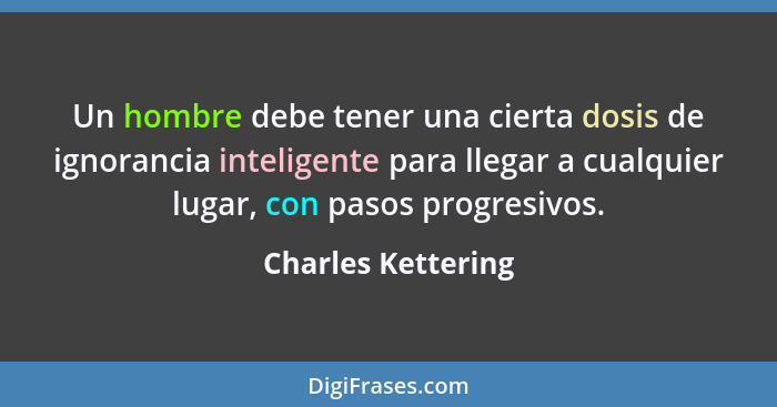 Un hombre debe tener una cierta dosis de ignorancia inteligente para llegar a cualquier lugar, con pasos progresivos.... - Charles Kettering