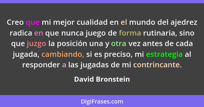 Creo que mi mejor cualidad en el mundo del ajedrez radica en que nunca juego de forma rutinaria, sino que juzgo la posición una y ot... - David Bronstein