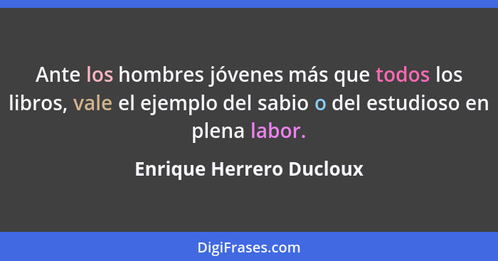 Ante los hombres jóvenes más que todos los libros, vale el ejemplo del sabio o del estudioso en plena labor.... - Enrique Herrero Ducloux