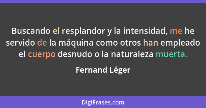 Buscando el resplandor y la intensidad, me he servido de la máquina como otros han empleado el cuerpo desnudo o la naturaleza muerta.... - Fernand Léger