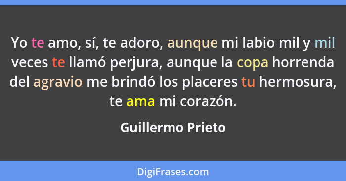 Yo te amo, sí, te adoro, aunque mi labio mil y mil veces te llamó perjura, aunque la copa horrenda del agravio me brindó los placer... - Guillermo Prieto