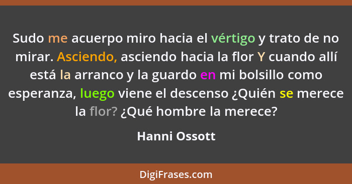 Sudo me acuerpo miro hacia el vértigo y trato de no mirar. Asciendo, asciendo hacia la flor Y cuando allí está la arranco y la guardo e... - Hanni Ossott