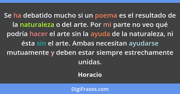 Se ha debatido mucho si un poema es el resultado de la naturaleza o del arte. Por mi parte no veo qué podría hacer el arte sin la ayuda de l... - Horacio