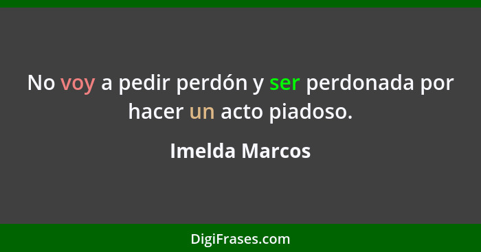 No voy a pedir perdón y ser perdonada por hacer un acto piadoso.... - Imelda Marcos